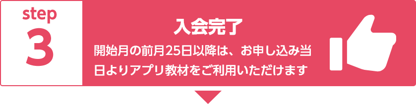 step3 入会完了 開始月の前月25日以降は、お申し込み当日よりアプリ教材をご利用いただけます