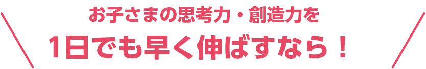 お子さまの思考力・創造力を1日でも早く伸ばすなら！